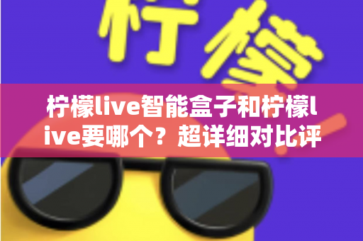 柠檬live智能盒子和柠檬live要哪个？超详细对比评测与选购指南，助你找到最合适的观影方案