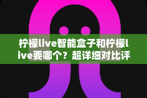 柠檬live智能盒子和柠檬live要哪个？超详细对比评测与选购指南，助你找到最合适的观影方案