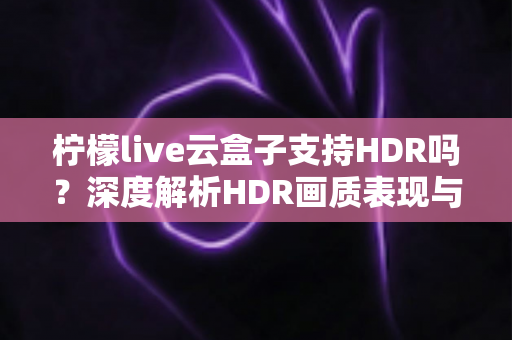 柠檬live云盒子支持HDR吗?深度解析HDR画质表现与使用体验 柠檬live云盒子支持HDR吗?深度解析HDR画质表现与使用体验