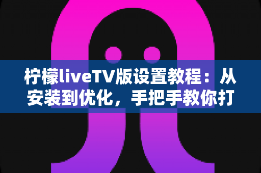 柠檬liveTV版设置教程：从安装到优化，手把手教你打造流畅稳定的大屏直播体验