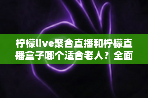 柠檬live聚合直播和柠檬直播盒子哪个适合老人？全面对比分析与贴心选购指南