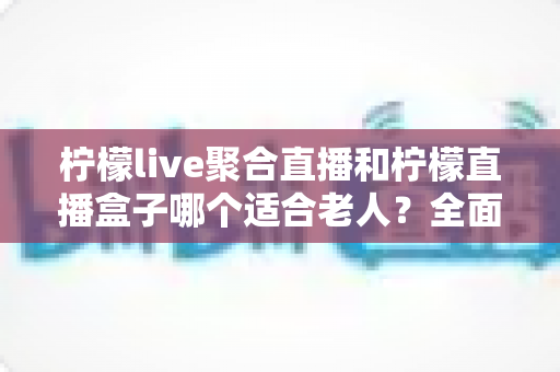 柠檬live聚合直播和柠檬直播盒子哪个适合老人？全面对比分析与贴心选购指南