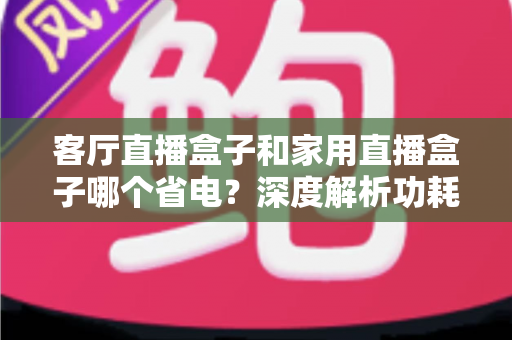 客厅直播盒子和家用直播盒子哪个省电?深度解析功耗差异与节能选购指南 客厅直播盒子和家用直播盒子哪个省电?深度解析功耗差异与节能选购指南