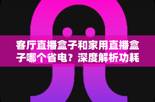 客厅直播盒子和家用直播盒子哪个省电？深度解析功耗差异与节能选购指南
