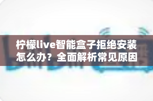 柠檬live智能盒子拒绝安装怎么办?全面解析常见原因与高效解决方法指南 柠檬live智能盒子拒绝安装怎么办?全面解析常见原因与高效解决方法指南