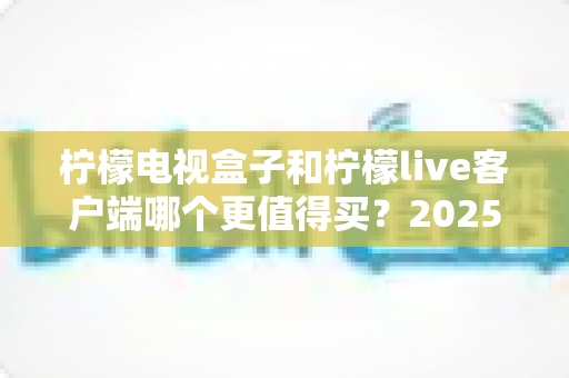 柠檬电视盒子和柠檬live客户端哪个更值得买？2025年最全选购对比指南与避坑攻略