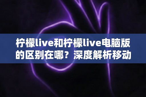 柠檬live和柠檬live电脑版的区别在哪？深度解析移动端与电脑版核心差异，帮你选对最适合的使用方式