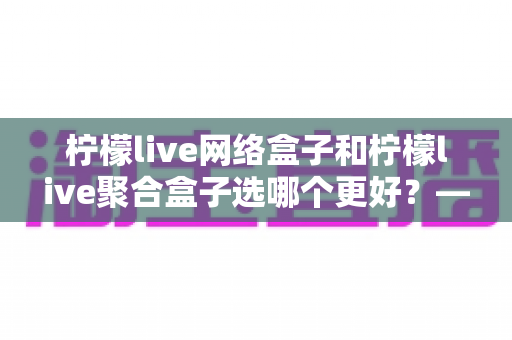 柠檬live网络盒子和柠檬live聚合盒子选哪个更好？——一篇讲透差异与选购逻辑的实用指南