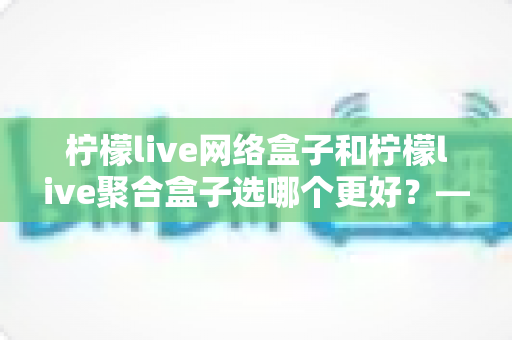 柠檬live网络盒子和柠檬live聚合盒子选哪个更好？——一篇讲透差异与选购逻辑的实用指南