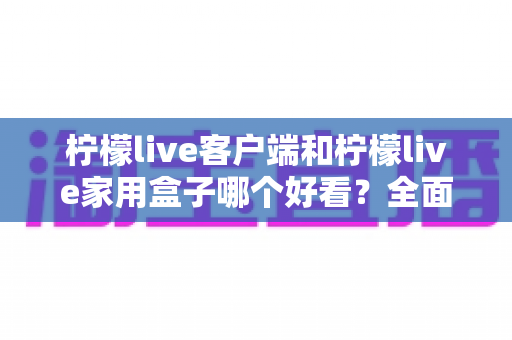 柠檬live客户端和柠檬live家用盒子哪个好看?全面对比评测帮你选出心仪之选 柠檬live客户端和柠檬live家用盒子哪个好看?全面对比评测帮你选出心仪之选