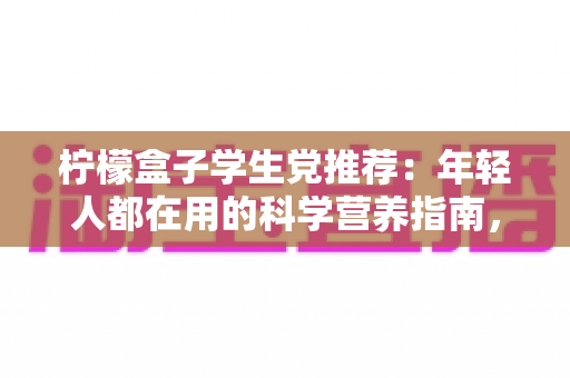柠檬盒子学生党推荐：年轻人都在用的科学营养指南，选对维生素不再踩坑