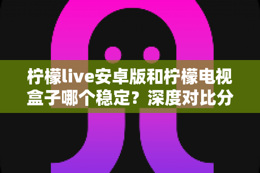 柠檬live安卓版和柠檬电视盒子哪个稳定？深度对比分析与选购指南