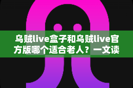 乌贼live盒子和乌贼live官方版哪个适合老人?一文读懂两大版本的优劣与选购指南 乌贼live盒子和乌贼live官方版哪个适合老人?一文读懂两大版本的优劣与选购指南