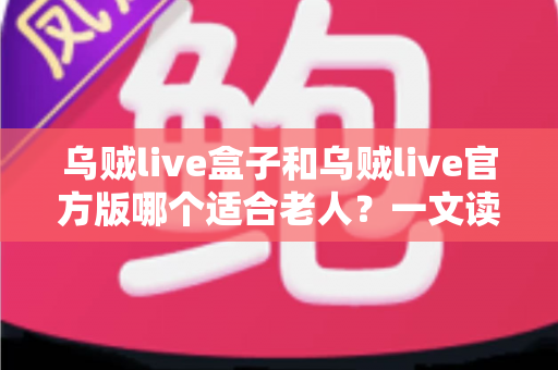 乌贼live盒子和乌贼live官方版哪个适合老人？一文读懂两大版本的优劣与选购指南