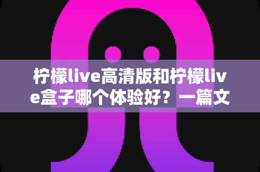 柠檬live高清版和柠檬live盒子哪个体验好？一篇文章帮你选对不踩坑
