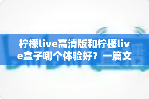 柠檬live高清版和柠檬live盒子哪个体验好？一篇文章帮你选对不踩坑