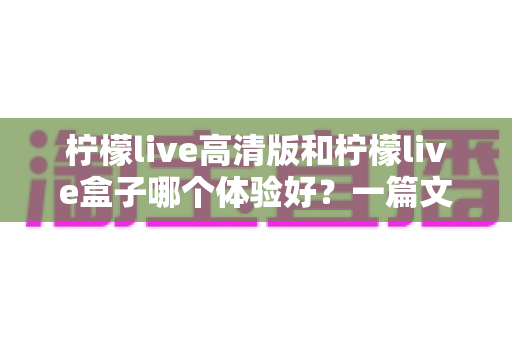 柠檬live高清版和柠檬live盒子哪个体验好？一篇文章帮你选对不踩坑