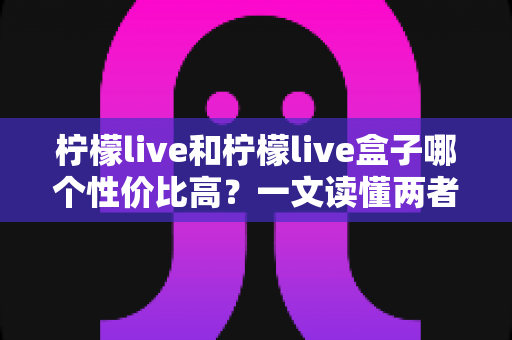 柠檬live和柠檬live盒子哪个性价比高?一文读懂两者差异与选购攻略 柠檬live和柠檬live盒子哪个性价比高?一文读懂两者差异与选购攻略