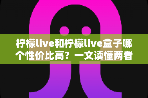 柠檬live和柠檬live盒子哪个性价比高？一文读懂两者差异与选购攻略