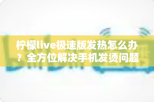 柠檬live极速版发热怎么办?全方位解决手机发烫问题的实用指南 柠檬live极速版发热怎么办?全方位解决手机发烫问题的实用指南