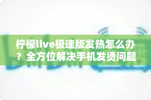 柠檬live极速版发热怎么办?全方位解决手机发烫问题的实用指南 柠檬live极速版发热怎么办?全方位解决手机发烫问题的实用指南