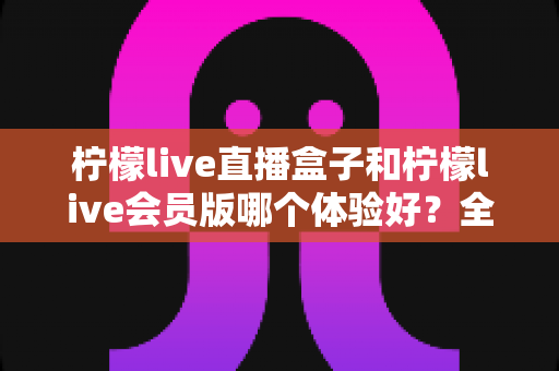 柠檬live直播盒子和柠檬live会员版哪个体验好?全面对比评测帮你选出最适合自己的版本 柠檬live直播盒子和柠檬live会员版哪个体验好?全面对比评测帮你选出最适合自己的版本