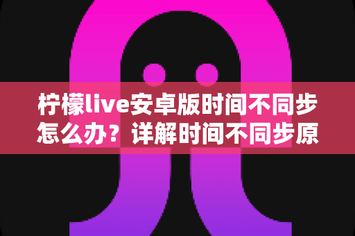 柠檬live安卓版时间不同步怎么办？详解时间不同步原因与高效解决方法全攻略
