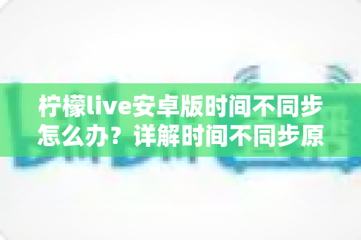 柠檬live安卓版时间不同步怎么办？详解时间不同步原因与高效解决方法全攻略