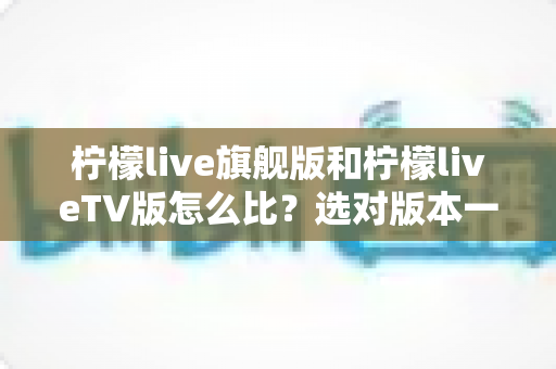 柠檬live旗舰版和柠檬liveTV版怎么比？选对版本一步到位的实用测评指南