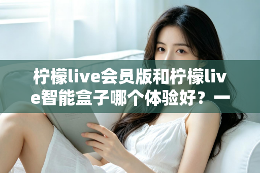 柠檬live会员版和柠檬live智能盒子哪个体验好?一文读懂两者差异,选对才不后悔 柠檬live会员版和柠檬live智能盒子哪个体验好?一文读懂两者差异,选对才不后悔