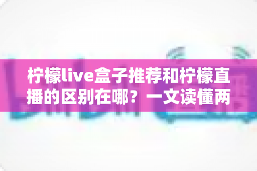 柠檬live盒子推荐和柠檬直播的区别在哪?一文读懂两者核心差异与选购指南 柠檬live盒子推荐和柠檬直播的区别在哪?一文读懂两者核心差异与选购指南