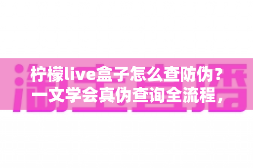 柠檬live盒子怎么查防伪？一文学会真伪查询全流程，买前必看的避坑指南