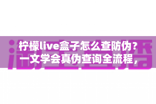 柠檬live盒子怎么查防伪？一文学会真伪查询全流程，买前必看的避坑指南