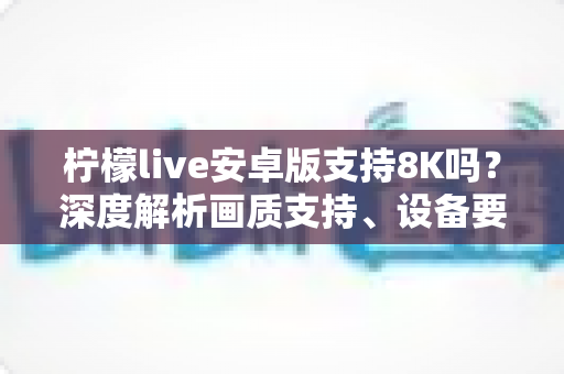 柠檬live安卓版支持8K吗？深度解析画质支持、设备要求与使用指南