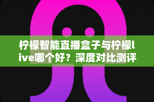 柠檬智能直播盒子与柠檬live哪个好？深度对比测评帮你选对直播装备