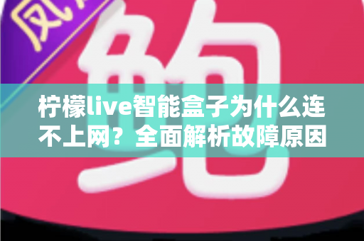 柠檬live智能盒子为什么连不上网?全面解析故障原因与实用解决方案指南 柠檬live智能盒子为什么连不上网?全面解析故障原因与实用解决方案指南
