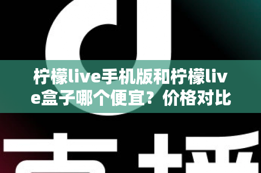 柠檬live手机版和柠檬live盒子哪个便宜？价格对比与省钱攻略全解析