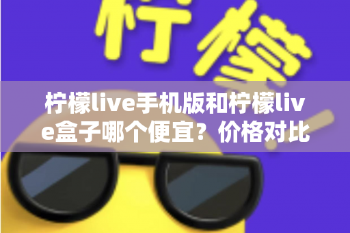 柠檬live手机版和柠檬live盒子哪个便宜？价格对比与省钱攻略全解析