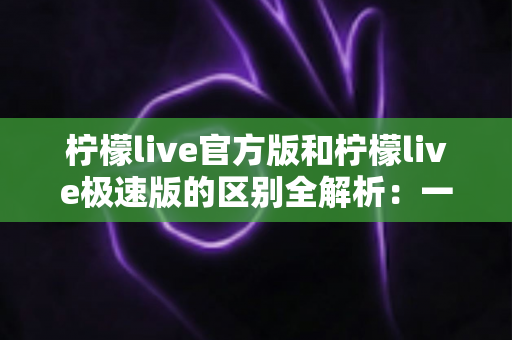 柠檬live官方版和柠檬live极速版的区别全解析：一文看懂两大版本，选对版本畅享极致直播体验