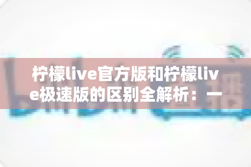 柠檬live官方版和柠檬live极速版的区别全解析：一文看懂两大版本，选对版本畅享极致直播体验