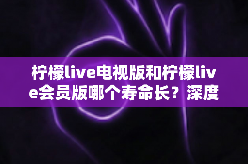 柠檬live电视版和柠檬live会员版哪个寿命长？深度解析与实用选择指南