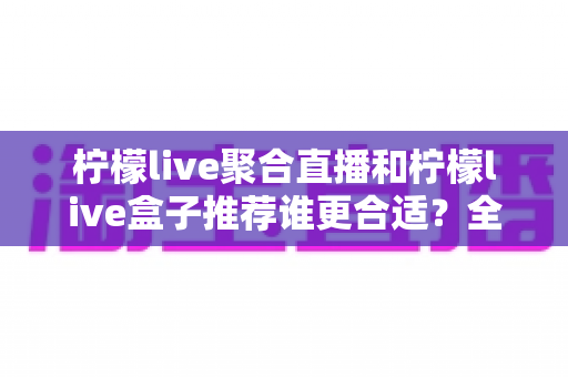 柠檬live聚合直播和柠檬live盒子推荐谁更合适？全网最全对比评测帮你一次选对