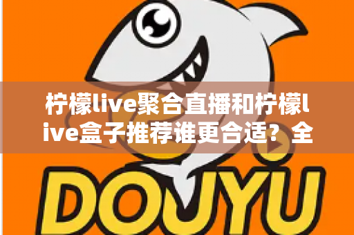 柠檬live聚合直播和柠檬live盒子推荐谁更合适？全网最全对比评测帮你一次选对