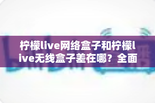 柠檬live网络盒子和柠檬live无线盒子差在哪？全面对比解析，帮你选对不花冤枉钱