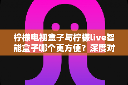 柠檬电视盒子与柠檬live智能盒子哪个更方便?深度对比评测助你轻松选对家庭娱乐中枢 柠檬电视盒子与柠檬live智能盒子哪个更方便?深度对比评测助你轻松选对家庭娱乐中枢