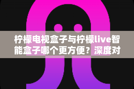 柠檬电视盒子与柠檬live智能盒子哪个更方便?深度对比评测助你轻松选对家庭娱乐中枢 柠檬电视盒子与柠檬live智能盒子哪个更方便?深度对比评测助你轻松选对家庭娱乐中枢