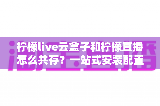柠檬live云盒子和柠檬直播怎么共存？一站式安装配置与兼容使用全攻略