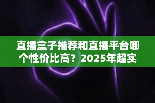 直播盒子推荐和直播平台哪个性价比高？2025年超实用选购指南