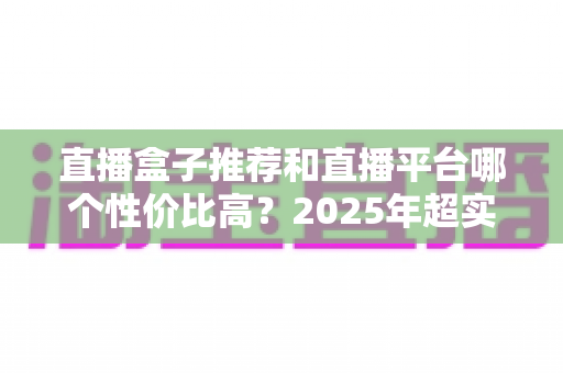 直播盒子推荐和直播平台哪个性价比高？2025年超实用选购指南