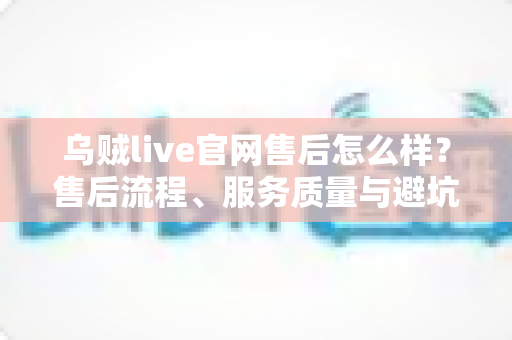 乌贼live官网售后怎么样?售后流程、服务质量与避坑一站式指南 乌贼live官网售后怎么样?售后流程、服务质量与避坑一站式指南